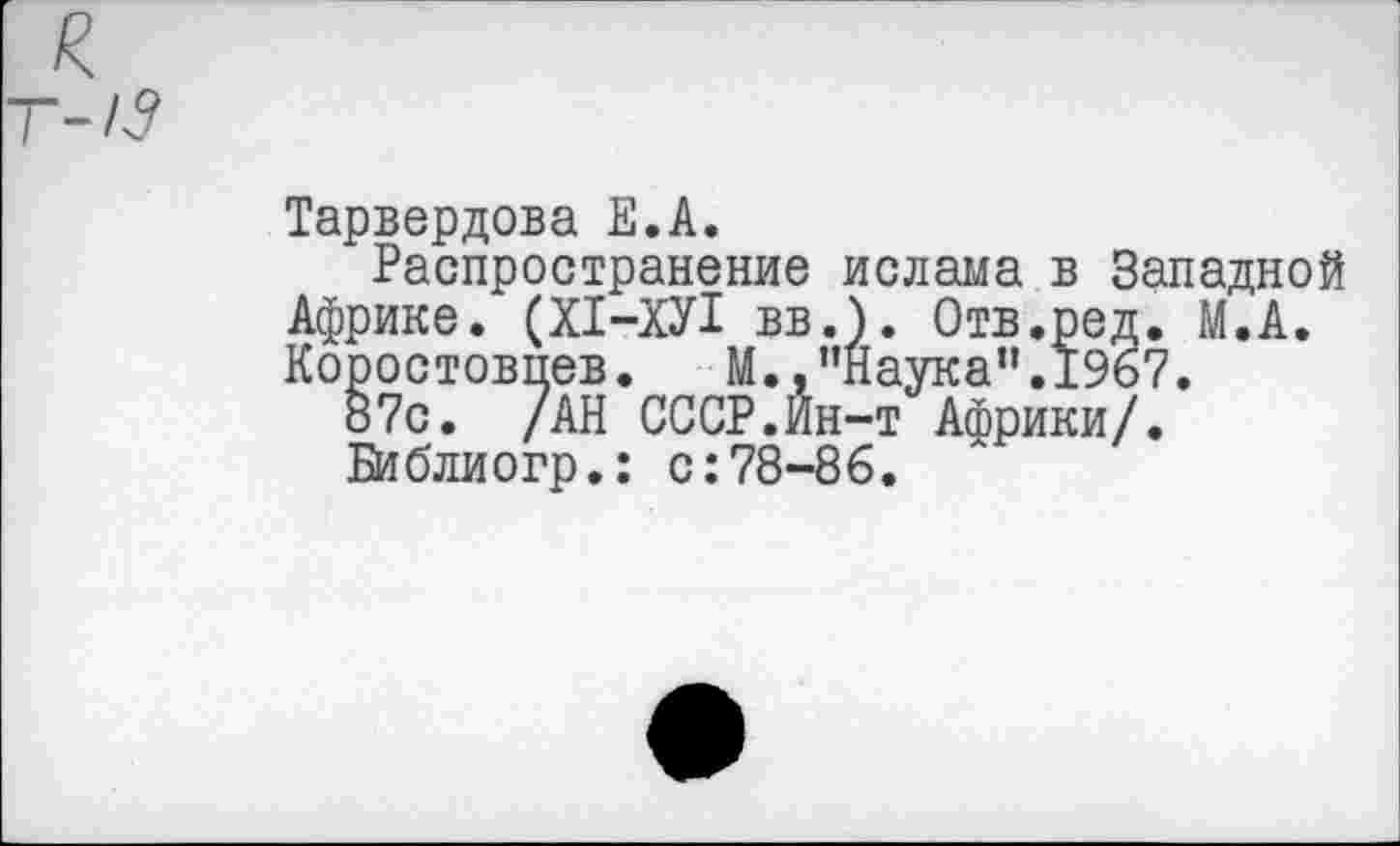 ﻿Тарвердова Е.А.
Распространение ислама в Западной Африке. (Х1-ХУ1 вв.). Отв.ред. М.А. Коростовпев.	М.,’’Наука". 1967.
87с. /АН СССР.Ин-т Африки/.
Библиогр.: с:78-86.